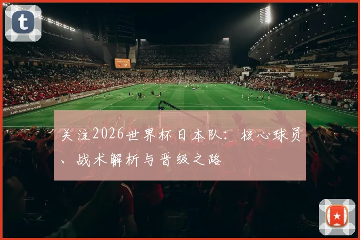 关注2026世界杯日本队:核心球员、战术解析与晋级之路