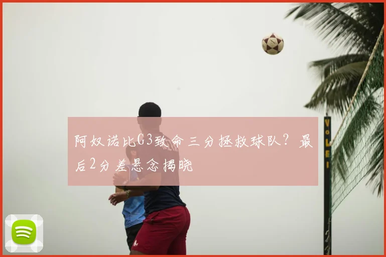 阿奴诺比G3致命三分拯救球队?最后2分差悬念揭晓